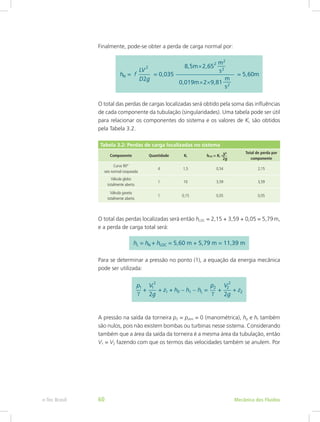 Finalmente, pode-se obter a perda de carga normal por:
O total das perdas de cargas localizadas será obtido pela soma das influências
de cada componente da tubulação (singularidades). Uma tabela pode ser útil
para relacionar os componentes do sistema e os valores de KL são obtidos
pela Tabela 3.2.
Tabela 3.2: Perdas de carga localizadas no sistema
Componente Quantidade KL hLOC = KL =
Total de perda por
componente
Curva 90°
raio normal rosqueada
4 1,5 0,54 2,15
Válvula globo
totalmente aberta
1 10 3,59 3,59
Válvula gaveta
totalmente aberta
1 0,15 0,05 0,05
O total das perdas localizadas será então hLOC = 2,15 + 3,59 + 0,05 = 5,79m,
e a perda de carga total será:
Para se determinar a pressão no ponto (1), a equação da energia mecânica
pode ser utilizada:
A pressão na saída da torneira p2 = patm = 0 (manométrica), hp e ht também
são nulos, pois não existem bombas ou turbinas nesse sistema. Considerando
também que a área da saída da torneira é a mesma área da tubulação, então
V1 = V2 fazendo com que os termos das velocidades também se anulem. Por
V2
2g
Mecânica dos Fluidos
e-Tec Brasil 60
 