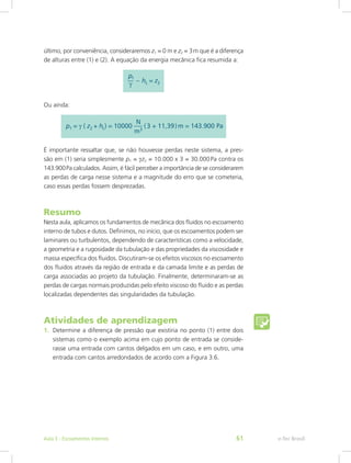 último, por conveniência, consideraremos z1 = 0 m e z2 = 3m que é a diferença
de alturas entre (1) e (2). A equação da energia mecânica fica resumida a:
Ou ainda:
É importante ressaltar que, se não houvesse perdas neste sistema, a pres-
são em (1) seria simplesmente p1 = gz2 = 10.000 x 3 = 30.000Pa contra os
143.900Pa calculados. Assim, é fácil perceber a importância de se considerarem
as perdas de carga nesse sistema e a magnitude do erro que se cometeria,
caso essas perdas fossem desprezadas.
Resumo
Nesta aula, aplicamos os fundamentos de mecânica dos fluidos no escoamento
interno de tubos e dutos. Definimos, no início, que os escoamentos podem ser
laminares ou turbulentos, dependendo de características como a velocidade,
a geometria e a rugosidade da tubulação e das propriedades da viscosidade e
massa específica dos fluidos. Discutiram-se os efeitos viscosos no escoamento
dos fluidos através da região de entrada e da camada limite e as perdas de
carga associadas ao projeto da tubulação. Finalmente, determinaram-se as
perdas de cargas normais produzidas pelo efeito viscoso do fluido e as perdas
localizadas dependentes das singularidades da tubulação.
Atividades de aprendizagem
1. Determine a diferença de pressão que existiria no ponto (1) entre dois
sistemas como o exemplo acima em cujo ponto de entrada se conside-
rasse uma entrada com cantos delgados em um caso, e em outro, uma
entrada com cantos arredondados de acordo com a Figura 3.6.
e-Tec Brasil
Aula 3 - Escoamentos internos 61
 