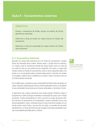 e-Tec Brasil
Aula 4 – Escoamentos externos
Objetivos
Estudar o escoamento de fluidos viscosos no exterior de formas
geométricas conhecidas.
Determinar a força de arrasto em corpos imersos em fluidos sob
escoamento.
Determinar a força de sustentação em corpos imersos em fluidos
sob escoamento.
4.1 Conceitos básicos
Quando um corpo está submerso em um fluido em escoamento, surgem
forças de interação entre ambos. Muitas vezes, o fluido está em repouso,
e o corpo é que se movimenta através da massa fluida, como no caso de
um avião em voo ou um submarino em mergulho. Em outras, o corpo está
imóvel, imerso no fluido em escoamento, como o vento soprando sobre uma
ponte ou o rio escoando sobre os pilares dessa ponte. Contudo, em ambas
as situações, pode-se fixar a referência no corpo e tratar o assunto como se
o fluido estivesse escoando.
Por simplificação, considera-se que a velocidade do fluido antes de atingir um
corpo, distante o bastante para não ser influenciada pelo mesmo, é constante.
A essa velocidade convencionou-se chamar velocidade a montante U [m/s].
A geometria dos corpos submersos tem ainda grande influência sobre o
escoamento e sobre as forças envolvidas na interação do corpo com o fluido
escoando. Corpos aerodinâmicos, como a asa de um avião, provocam efei-
tos menores no escoamento se comparados a corpos rombudos como uma
antena parabólica. Assim, entende-se que é muito mais fácil carregar, em um
dia de ventos muito fortes, uma asa de um avião, no sentido do seu perfil
aerodinâmico, no fluxo do vento do que carregar uma antena parabólica com
sua concavidade apontada para o mesmo.
Assista a um vídeo sobre
Princípio de Bernoulli em
http://www.youtube.com/
watch?v=kXBXtaf2TTg
e-Tec Brasil
Aula 4 - Escoamentos externos 63
 