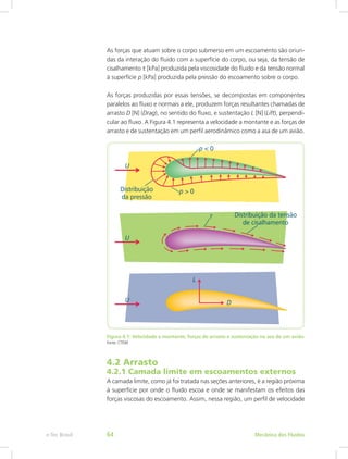 As forças que atuam sobre o corpo submerso em um escoamento são oriun-
das da interação do fluido com a superfície do corpo, ou seja, da tensão de
cisalhamento t [kPa] produzida pela viscosidade do fluido e da tensão normal
à superfície p [kPa] produzida pela pressão do escoamento sobre o corpo.
As forças produzidas por essas tensões, se decompostas em componentes
paralelos ao fluxo e normais a ele, produzem forças resultantes chamadas de
arrasto D [N] (Drag), no sentido do fluxo, e sustentação L [N] (Lift), perpendi-
cular ao fluxo. A Figura 4.1 representa a velocidade a montante e as forças de
arrasto e de sustentação em um perfil aerodinâmico como a asa de um avião.
Figura 4.1: Velocidade a montante, forças de arrasto e sustentação na asa de um avião
Fonte: CTISM
4.2 Arrasto
4.2.1 Camada limite em escoamentos externos
A camada limite, como já foi tratada nas seções anteriores, é a região próxima
à superfície por onde o fluido escoa e onde se manifestam os efeitos das
forças viscosas do escoamento. Assim, nessa região, um perfil de velocidade
Mecânica dos Fluidos
e-Tec Brasil 64
 