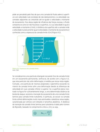 pode ser percebido pelo fato de que uma camada do fluido adere à superfí-
cie com velocidade nula (condição de não deslizamento), e a velocidade nas
camadas adjacentes vai crescendo até se igualar à velocidade a montante
do escoamento. Fora dessa região de influência das forças viscosas, o fluido
comporta-se como se não houvesse a superfície, e a sua velocidade é igual à
velocidade a montante U [m/s]. A distância da superfície até a camada onde
a velocidade é praticamente igual à velocidade a montante do escoamento é
conhecida como a espessura da camada limite d [m] (Figura 4.2).
Figura 4.2: Espessura da camada limite
Fonte: CTISM
Se considerarmos uma partícula retangular escoando fora da camada limite
em um escoamento permanente, verifica-se, de acordo com a Figura 4.3,
que esta partícula não sofre deformação à medida que escoa nesta região.
Contudo, uma partícula de mesmas proporções e geometria escoando no
interior da camada limite sofre uma deformação devido às diferenças de
velocidade em suas camadas inferior e superior. Se a superfície plana mos-
trada na figura for suficientemente longa, a uma determinada distância da
borda de ataque, ocorrerá a transição do escoamento de uma camada limite
laminar para camada limite turbulenta. A partícula, ao escoar na camada
limite sofrerá deformações muito mais acentuadas e aleatórias nessa região,
caracterizada por vórtices com direções e tamanhos aleatórios. A distância
da transição da camada limite laminar para turbulenta é dado pelo número
de Reynolds, baseado no comprimento crítico xc [m], ou seja,
e-Tec Brasil
Aula 4 - Escoamentos externos 65
 