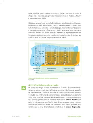 onde U [m/s] é a velocidade a montante, xc [m] é a distância da borda de
ataque até a transição, r [kg/m3
] é a massa específica do fluido e m [N.s/m2
]
é a viscosidade do fluido.
O tipo de camada limite tem influência sobre o arrasto do corpo. Quando o
corpo tem um perfil aerodinâmico, como a asa de um avião, a camada limite
turbulenta tende a aumentar o arrasto do corpo. No entanto, quando o corpo
é rombudo, como uma esfera ou um cilindro, a camada limite turbulenta
diminui o arrasto. Isso ocorre porque o arrasto não depende somente das
forças viscosas do escoamento, mas também das diferenças de pressão que
surgirão entre a borda de ataque e de saída do corpo.
Figura 4.3: Camada limite laminar e turbulenta
Fonte: CTISM
4.2.2 Coeficiente de arrasto
Os efeitos das forças viscosas manifestam-se na forma da camada limite e
seriam os únicos a contribuir na força de arrasto se não houvesse variações
de pressões entre a borda de ataque e de saída do corpo no escoamento.
Contudo, esse fenômeno só ocorreria no caso idealizado de um escoamento
sobre uma superfície plana de pequena espessura e grande comprimento.
Essa contribuição na força de arrasto é chamada de arrasto de atrito. De
outra forma, quando a superfície for parte de um corpo que possui espessura
considerável como uma esfera, um cilindro ou outra forma qualquer, outra
contribuição na força de arrasto será percebida: a do arrasto de pressão.
Mecânica dos Fluidos
e-Tec Brasil 66
 