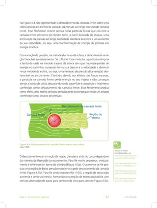 Na Figura 4.4 está representado o descolamento da camada limite sobre uma
esfera devido aos efeitos da variação da pressão ao longo do curso da camada
limite. Esse fenômeno ocorre porque toda partícula fluida que percorre a
camada limite em torno do cilindro sofre, a partir da borda de ataque, uma
diminuição da pressão ao longo da metade dianteira da esfera e um aumento
da sua velocidade, ou seja, uma transformação de energia de pressão em
energia cinética.
Essa variação da pressão, na metade dianteira da esfera, é denominada varia-
ção favorável ao escoamento. Se o fluido fosse invíscito, a partícula atingiria
a borda de saída na metade traseira da esfera sem que houvesse perdas de
energia no caminho, a pressão tornaria a crescer e a velocidade a diminuir
nessa metade da esfera, ou seja, uma variação de pressão dita variação des-
favorável ao escoamento. Contudo, devido aos efeitos das forças viscosas,
a partícula na camada limite perde energia no seu trajeto e não consegue
atingir a borda de saída, descolando-se da superfície e causando o fenômeno
conhecido como descolamento da camada limite. Esse fenômeno produz
como efeito uma esteira de baixa pressão atrás do corpo que induz um arrasto
conhecido como arrasto de pressão.
Figura 4.4: Descolamento da camada limite sobre uma esfera
Fonte: CTISM
O descolamento e a formação da região da esteira atrás do corpo dependem
do número de Reynolds do escoamento. Para Re muito pequenos, o escoa-
mento é simétrico em torno do cilindro (Figura 4.5a). O aumento de Re pro-
duz uma região de baixa pressão estacionária pelo descolamento da camada
limite (Figura 4.5b). Para Re ainda maiores (Re≈100), a região de separação
aumenta e perde a simetria, formando uma região de esteira oscilatória com
vórtices alternados de baixo para dentro e de cima para dentro (Figura 4.5c).
Assista a vídeos
complementares em
http://www.youtube.com/
watch?v=Vjk9Ux2COx0
http://www.youtube.com/
watch?v=vQHXIHpvcvU
http://www.youtube.com/
watch?v=0H63n8M79T8
http://www.youtube.com/
watch?v=jiWa4uzOynk
e-Tec Brasil
Aula 4 - Escoamentos externos 67
 