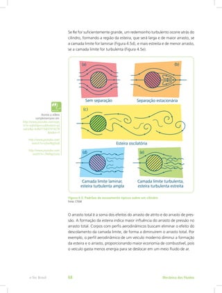 Se Re for suficientemente grande, um redemoinho turbulento ocorre atrás do
cilindro, formando a região da esteira, que será larga e de maior arrasto, se
a camada limite for laminar (Figura 4.5d), e mais estreita e de menor arrasto,
se a camada limite for turbulenta (Figura 4.5e).
Figura 4.5: Padrões de escoamento típicos sobre um cilindro
Fonte: CTISM
O arrasto total é a soma dos efeitos do arrasto de atrito e do arrasto de pres-
são. A formação da esteira indica maior influência do arrasto de pressão no
arrasto total. Corpos com perfis aerodinâmicos buscam eliminar o efeito do
descolamento da camada limite, de forma a diminuírem o arrasto total. Por
exemplo, o perfil aerodinâmico de um veículo moderno diminui a formação
da esteira e o arrasto, proporcionando maior economia de combustível, pois
o veículo gasta menos energia para se deslocar em um meio fluido de ar.
Assista a vídeos
complementares em:
http://www.youtube.com/watc
h?v=vqhxihpvcvu&feature=pl
aylist&p=bd6071b837419278
&index=9
http://www.youtube.com/
watch?v=sj3w4bg5tx8
http://www.youtube.com/
watch?v=7kkftgx2any
Mecânica dos Fluidos
e-Tec Brasil 68
 