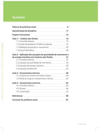 e-Tec Brasil
7
Sumário
Palavra do professor-autor 9
Apresentação da disciplina 11
Projeto instrucional 13
Aula 1 – Estática dos fluidos 15
1.1 Conceitos básicos 15
1.2 Estudo da pressão em fluidos em repouso 16
1.3 Medições de pressão e manometria 20
1.4 Força hidrostática 28
Aula 2 – Aplicação das equações da quantidade de movimento e
da energia mecânica em mecânica dos fluidos 31
2.1 Conceitos básicos 31
2.2 Equação da quantidade de movimento 35
2.3 Equação da energia mecânica 40
2.4 Equação de Bernoulli 43
Aula 3 – Escoamentos internos 49
3.1 Escoamento interno em tubos e dutos 49
3.2 Perda de carga em escoamentos internos 52
Aula 4 – Escoamentos externos 63
4.1 Conceitos básicos 63
4.2 Arrasto 64
4.3 Sustentação 72
Referências 80
Currículo do professor-autor 81
 