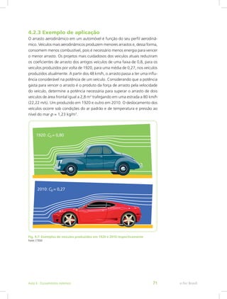 4.2.3 Exemplo de aplicação
O arrasto aerodinâmico em um automóvel é função do seu perfil aerodinâ-
mico. Veículos mais aerodinâmicos produzem menores arrastos e, dessa forma,
consomem menos combustível, pois é necessário menos energia para vencer
o menor arrasto. Os projetos mais cuidadosos dos veículos atuais reduziram
os coeficientes de arrasto dos antigos veículos de uma faixa de 0,8, para os
veículos produzidos por volta de 1920, para uma média de 0,27, nos veículos
produzidos atualmente. A partir dos 48 km/h, o arrasto passa a ter uma influ-
ência considerável na potência de um veículo. Considerando que a potência
gasta para vencer o arrasto é o produto da força de arrasto pela velocidade
do veículo, determine a potência necessária para superar o arrasto de dois
veículos de área frontal igual a 2,8 m2
trafegando em uma estrada a 80 km/h
(22,22 m/s). Um produzido em 1920 e outro em 2010. O deslocamento dos
veículos ocorre sob condições do ar padrão e de temperatura e pressão ao
nível do mar r = 1,23 kg/m3
.
Fig. 4.7: Exemplos de veículos produzidos em 1920 e 2010 respectivamente
Fonte: CTISM
e-Tec Brasil
Aula 4 - Escoamentos externos 71
 