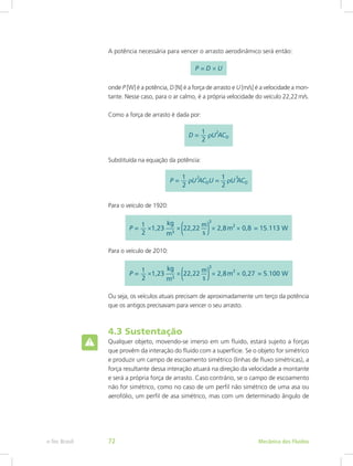A potência necessária para vencer o arrasto aerodinâmico será então:
onde P [W] é a potência, D [N] é a força de arrasto e U [m/s] é a velocidade a mon-
tante. Nesse caso, para o ar calmo, é a própria velocidade do veículo 22,22m/s.
Como a força de arrasto é dada por:
Substituída na equação da potência:
Para o veículo de 1920:
Para o veículo de 2010:
Ou seja, os veículos atuais precisam de aproximadamente um terço da potência
que os antigos precisavam para vencer o seu arrasto.
4.3 Sustentação
Qualquer objeto, movendo-se imerso em um fluido, estará sujeito a forças
que provêm da interação do fluido com a superfície. Se o objeto for simétrico
e produzir um campo de escoamento simétrico (linhas de fluxo simétricas), a
força resultante dessa interação atuará na direção da velocidade a montante
e será a própria força de arrasto. Caso contrário, se o campo de escoamento
não for simétrico, como no caso de um perfil não simétrico de uma asa ou
aerofólio, um perfil de asa simétrico, mas com um determinado ângulo de
Mecânica dos Fluidos
e-Tec Brasil 72
 