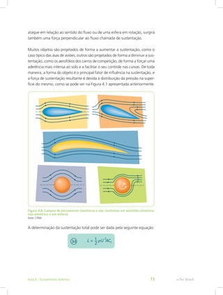 ataque em relação ao sentido do fluxo ou de uma esfera em rotação, surgirá
também uma força perpendicular ao fluxo chamada de sustentação.
Muitos objetos são projetados de forma a aumentar a sustentação, como o
caso típico das asas de aviões; outros são projetados de forma a diminuir a sus-
tentação, como os aerofólios dos carros de competição, de forma a forçar uma
aderência mais intensa ao solo e a facilitar o seu controle nas curvas. De toda
maneira, a forma do objeto é o principal fator de influência na sustentação, e
a força de sustentação resultante é devida à distribuição da pressão na super-
fície do mesmo, como se pode ver na Figura 4.1 apresentada anteriormente.
Figura 4.8: Campos de escoamento simétricos e não simétricos em aerofólio simétrico,
não simétrico e em esferas
Fonte: CTISM
A determinação da sustentação total pode ser dada pela seguinte equação:
e-Tec Brasil
Aula 4 - Escoamentos externos 73
 