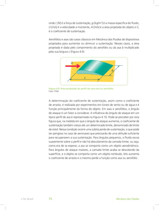 onde L [N] é a força de sustentação, r [kg/m3
] é a massa específica do fluido,
U [m/s] é a velocidade a montante, A [m/s] é a área projetada do objeto e CL
é o coeficiente de sustentação.
Aerofólios e asas são casos clássicos em Mecânica dos Fluidos de dispositivos
projetados para aumentar ou diminuir a sustentação. Nesses casos, a área
projetada é dada pelo comprimento do aerofólio ou da asa b multiplicado
pela sua largura c (Figura 4.9).
Figura 4.9: Área projetada do perfil de uma asa ou aerofólio
Fonte: CTISM
A determinação do coeficiente de sustentação, assim como o coeficiente
de arrasto, é realizada por experimentos em túneis de vento ou de água e é
função principalmente da forma do objeto. Em asas e aerofólios, o ângulo
de ataque é um fator a considerar. A influência do ângulo de ataque em um
típico perfil de asa é representada na Figura 4.10. Pode-se perceber por esta
figura que, na medida em que o ângulo de ataque aumenta, o coeficiente de
sustentação também cresce até um determinado limite, denominado de limite
de estol. Nessa condição ocorre uma súbita perda de sustentação, o que pode
ser perigoso no caso de aeronaves que precisarão de uma altitude suficiente
para recuperarem a sua sustentação. Para ângulos pequenos, o fluido escoa
suavemente sobre o perfil e não há descolamento da camada limite, ou seja,
como era de se esperar, a asa se comporta como um objeto aerodinâmico.
Para ângulos de ataque maiores, a camada limite acaba se descolando da
superfície, e o objeto se comporta como um objeto rombudo. Isto aumenta
o coeficiente de arrasto e o mesmo perde a função como asa ou aerofólio.
Mecânica dos Fluidos
e-Tec Brasil 74
 