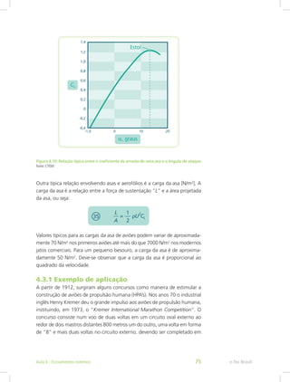 Figura 4.10: Relação típica entre o coeficiente de arrasto de uma asa e o ângulo de ataque
Fonte: CTISM
Outra típica relação envolvendo asas e aerofólios é a carga da asa [N/m2
]. A
carga da asa é a relação entre a força de sustentação “L” e a área projetada
da asa, ou seja:
Valores típicos para as cargas da asa de aviões podem variar de aproximada-
mente 70 N/m2
nos primeiros aviões até mais do que 7000 N/m2
nos modernos
jatos comerciais. Para um pequeno besouro, a carga da asa é de aproxima-
damente 50 N/m2
. Deve-se observar que a carga da asa é proporcional ao
quadrado da velocidade.
4.3.1 Exemplo de aplicação
A partir de 1912, surgiram alguns concursos como maneira de estimular a
construção de aviões de propulsão humana (HPA’s). Nos anos 70 o industrial
inglês Henry Kremer deu o grande impulso aos aviões de propulsão humana,
instituindo, em 1973, o “Kremer International Marathon Competition”. O
concurso consiste num voo de duas voltas em um circuito oval externo ao
redor de dois mastros distantes 800 metros um do outro, uma volta em forma
de “8” e mais duas voltas no circuito externo, devendo ser completado em
e-Tec Brasil
Aula 4 - Escoamentos externos 75
 