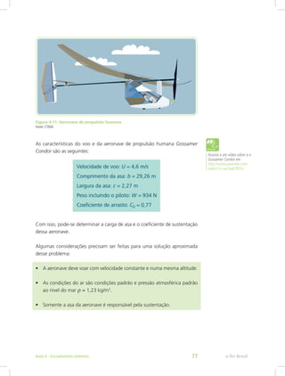 Figura 4.11: Aeronave de propulsão humana
Fonte: CTISM
As características do voo e da aeronave de propulsão humana Gossamer
Condor são as seguintes:
Com isso, pode-se determinar a carga de asa e o coeficiente de sustentação
dessa aeronave.
Algumas considerações precisam ser feitas para uma solução aproximada
desse problema:
• A aeronave deve voar com velocidade constante e numa mesma altitude.
• As condições do ar são condições padrão e pressão atmosférica padrão
ao nível do mar r = 1,23 kg/m3
.
• Somente a asa da aeronave é responsável pela sustentação.
Assista a um vídeo sobre o o
Gossamer Condor em
http://www.youtube.com/
watch?v=sp7yv67B5Sc
e-Tec Brasil
Aula 4 - Escoamentos externos 77
 