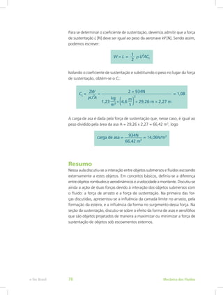 Para se determinar o coeficiente de sustentação, devemos admitir que a força
de sustentação L [N] deve ser igual ao peso da aeronave W [N]. Sendo assim,
podemos escrever:
Isolando o coeficiente de sustentação e substituindo o peso no lugar da força
de sustentação, obtém-se o CL:
A carga de asa é dada pela força de sustentação que, nesse caso, é igual ao
peso dividido pela área da asa A = 29,26 x 2,27 = 66,42 m2
, logo
Resumo
Nessa aula discutiu-se a interação entre objetos submersos e fluidos escoando
externamente a estes objetos. Em conceitos básicos, definiu-se a diferença
entre objetos rombudos e aerodinâmicos e a velocidade a montante. Discutiu-se
ainda a ação de duas forças devido à interação dos objetos submersos com
o fluido: a força de arrasto e a força de sustentação. Na primeira das for-
ças discutidas, apresentou-se a influência da camada limite no arrasto, pela
formação da esteira, e a influência da forma no surgimento dessa força. Na
seção da sustentação, discutiu-se sobre o efeito da forma de asas e aerofólios
que são objetos projetados de maneira a maximizar ou minimizar a força de
sustentação de objetos sob escoamentos externos.
Mecânica dos Fluidos
e-Tec Brasil 78
 