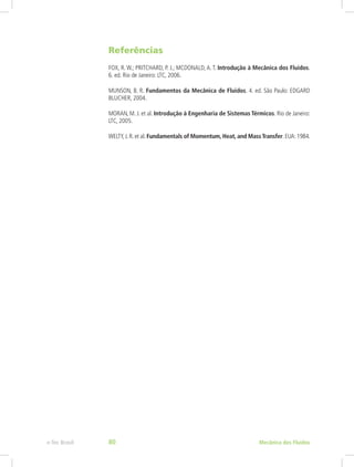 Referências
FOX, R. W.; PRITCHARD, P. J.; MCDONALD, A. T. Introdução à Mecânica dos Fluidos.
6. ed. Rio de Janeiro: LTC, 2006.
MUNSON, B. R. Fundamentos da Mecânica de Fluidos. 4. ed. São Paulo: EDGARD
BLUCHER, 2004.
MORAN, M. J. et al. Introdução à Engenharia de Sistemas Térmicos. Rio de Janeiro:
LTC, 2005.
WELTY,J.R.et al.Fundamentals of Momentum, Heat, and MassTransfer.EUA:1984.
Mecânica dos Fluidos
e-Tec Brasil 80
 