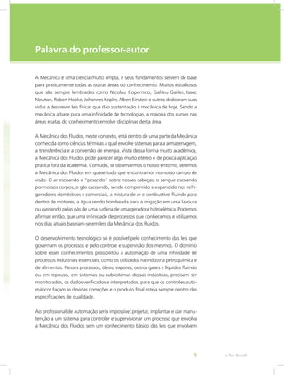 e-Tec Brasil
9
Palavra do professor-autor
A Mecânica é uma ciência muito ampla, e seus fundamentos servem de base
para praticamente todas as outras áreas do conhecimento. Muitos estudiosos
que são sempre lembrados como Nicolau Copérnico, Galileu Galilei, Isaac
Newton, Robert Hooke, Johannes Kepler, Albert Einstein e outros dedicaram suas
vidas a descrever leis físicas que dão sustentação à mecânica de hoje. Sendo a
mecânica a base para uma infinidade de tecnologias, a maioria dos cursos nas
áreas exatas do conhecimento envolve disciplinas desta área.
A Mecânica dos Fluidos, neste contexto, está dentro de uma parte da Mecânica
conhecida como ciências térmicas a qual envolve sistemas para a armazenagem,
a transferência e a conversão de energia. Vista dessa forma muito acadêmica,
a Mecânica dos Fluidos pode parecer algo muito etéreo e de pouca aplicação
prática fora da academia. Contudo, se observarmos o nosso entorno, veremos
a Mecânica dos Fluidos em quase tudo que encontramos no nosso campo de
visão. O ar escoando e “pesando” sobre nossas cabeças, o sangue escoando
por nossos corpos, o gás escoando, sendo comprimido e expandido nos refri-
geradores domésticos e comerciais, a mistura de ar e combustível fluindo para
dentro de motores, a água sendo bombeada para a irrigação em uma lavoura
ou passando pelas pás de uma turbina de uma geradora hidroelétrica. Podemos
afirmar, então, que uma infinidade de processos que conhecemos e utilizamos
nos dias atuais baseiam-se em leis da Mecânica dos Fluidos.
O desenvolvimento tecnológico só é possível pelo conhecimento das leis que
governam os processos e pelo controle e supervisão dos mesmos. O domínio
sobre esses conhecimentos possibilitou a automação de uma infinidade de
processos industriais essenciais, como os utilizados na indústria petroquímica e
de alimentos. Nesses processos, óleos, vapores, outros gases e líquidos fluindo
ou em repouso, em sistemas ou subsistemas dessas indústrias, precisam ser
monitorados, os dados verificados e interpretados, para que os controles auto-
máticos façam as devidas correções e o produto final esteja sempre dentro das
especificações de qualidade.
Ao profissional de automação seria impossível projetar, implantar e dar manu-
tenção a um sistema para controlar e supervisionar um processo que envolva
a Mecânica dos Fluidos sem um conhecimento básico das leis que envolvem
 