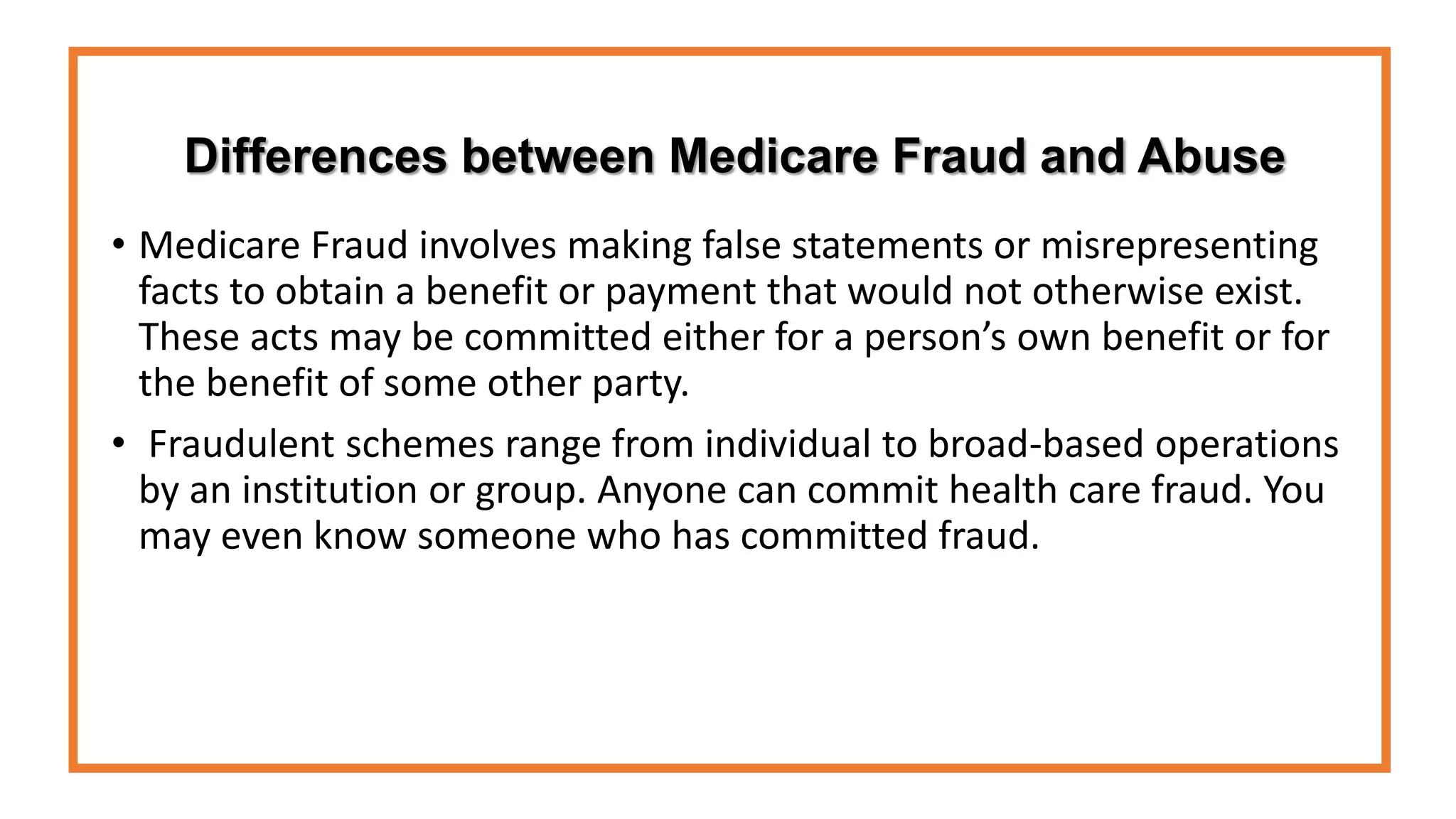Differences between Medicare Fraud and Abuse
• Medicare Fraud involves making false statements or misrepresenting
facts to obtain a benefit or payment that would not otherwise exist.
These acts may be committed either for a person’s own benefit or for
the benefit of some other party.
• Fraudulent schemes range from individual to broad-based operations
by an institution or group. Anyone can commit health care fraud. You
may even know someone who has committed fraud.
 