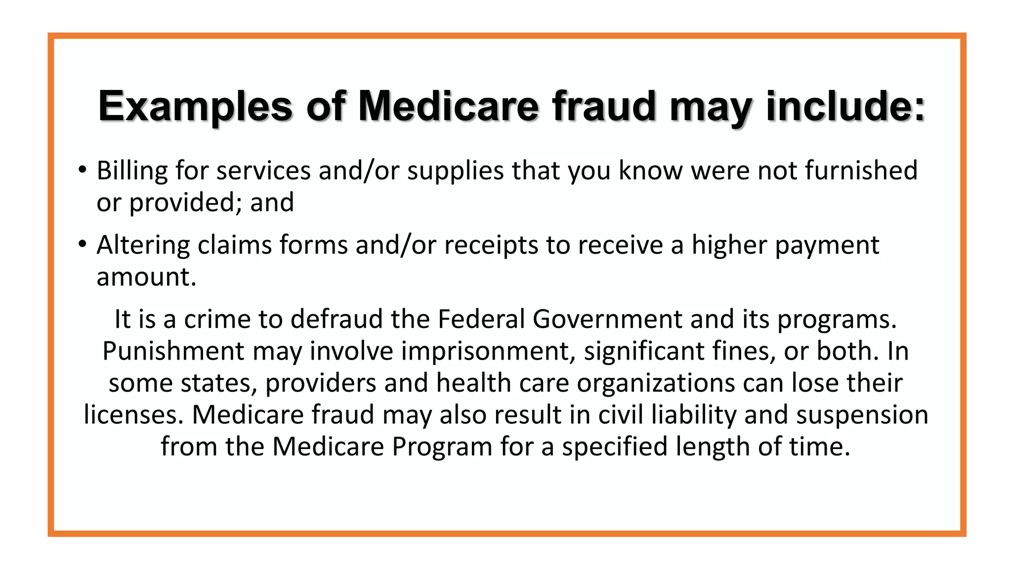 Examples of Medicare fraud may include:
• Billing for services and/or supplies that you know were not furnished
or provided; and
• Altering claims forms and/or receipts to receive a higher payment
amount.
It is a crime to defraud the Federal Government and its programs.
Punishment may involve imprisonment, significant fines, or both. In
some states, providers and health care organizations can lose their
licenses. Medicare fraud may also result in civil liability and suspension
from the Medicare Program for a specified length of time.
 