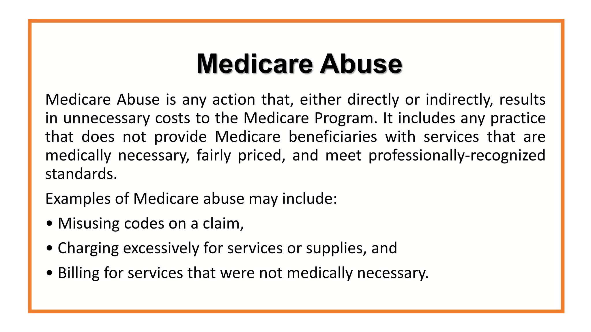 Medicare Abuse
Medicare Abuse is any action that, either directly or indirectly, results
in unnecessary costs to the Medicare Program. It includes any practice
that does not provide Medicare beneficiaries with services that are
medically necessary, fairly priced, and meet professionally-recognized
standards.
Examples of Medicare abuse may include:
• Misusing codes on a claim,
• Charging excessively for services or supplies, and
• Billing for services that were not medically necessary.
 