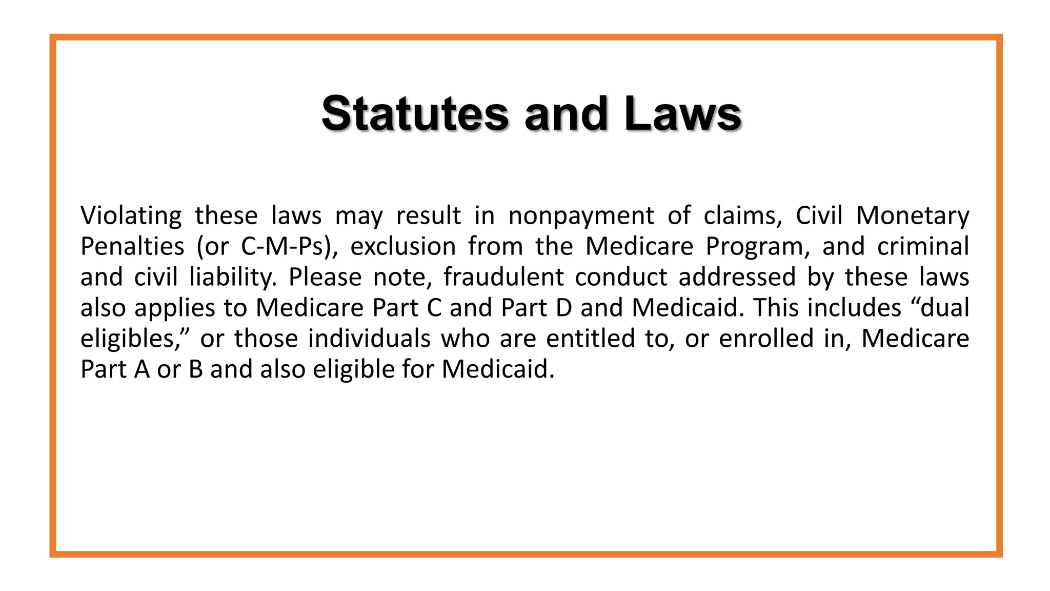 Statutes and Laws
Violating these laws may result in nonpayment of claims, Civil Monetary
Penalties (or C-M-Ps), exclusion from the Medicare Program, and criminal
and civil liability. Please note, fraudulent conduct addressed by these laws
also applies to Medicare Part C and Part D and Medicaid. This includes “dual
eligibles,” or those individuals who are entitled to, or enrolled in, Medicare
Part A or B and also eligible for Medicaid.
 