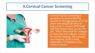 • Cervical Cancer screening is
generally recommended for
women in the age group of 21-65
years and should be done at
least once in 3 years.HPV Swab
and Pap Smear tests can do the
job. These Tests look for changes
in cells that can indicate a need
for further testing, like a biopsy
and helps to catch it early,
especially if it happens to be
cervical cancer.
 