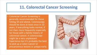 • Colorectal Cancer Screening is
generally recommended for those
hitting 50 and above. Colonoscopy
should be done at least once in 10
years, if everything looks normal, if
not then more frequently especially
for those with a family history of
colorectal cancer. A colonoscopy
might be a very unpleasant
Experience but it’s probably the best
to pick up a Colon Cancer or
precancerous lesions or polyps early.
 