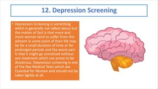 • Depression Screening is something
which is generally not talked about but
the matter of fact is that more and
more woman tend to suffer from this
ailment in some point of their life may
be for a small duration of time or for
prolonged periods and the worst part
is that it might go unnoticed without
any treatment which can prove to be
disastrous. Depression screening is one
of the few Medical Tests which are
Essential for Women and should not be
taken lightly at all.
 