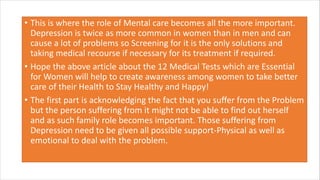 • This is where the role of Mental care becomes all the more important.
Depression is twice as more common in women than in men and can
cause a lot of problems so Screening for it is the only solutions and
taking medical recourse if necessary for its treatment if required.
• Hope the above article about the 12 Medical Tests which are Essential
for Women will help to create awareness among women to take better
care of their Health to Stay Healthy and Happy!
• The first part is acknowledging the fact that you suffer from the Problem
but the person suffering from it might not be able to find out herself
and as such family role becomes important. Those suffering from
Depression need to be given all possible support-Physical as well as
emotional to deal with the problem.
 