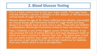 • This is a basic routine Test to test your Sugar Levels. The sugar levels
indicate whether a person is Diabetic or pre-diabetic or has absolutely
normal levels of sugar in the blood.
• Women above the age of 30, those suffering from obesity, overweight
etc should always get themselves tested for sugar levels and keep
doing it on a regular basis at least once a year. Those who are diabetic
or prediabetic should get themselves tested at least two times a year.
• Type 2 Diabetes is one of the biggest causes of heart disease. It can
also increase the risk of eating disorders and even depression both of
which are more common in women than men. The good news is that
you can easily monitor your sugar levels even at home with easy to
use devices or get tested from a Lab and get medicines for diabetes
from your doctor which is not at all expensive
 