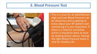 • This is a must for all adultWoman.
High and Low Blood Pressure can
be disastrous and so getting to
know about your BP pattern and
monitoring it is very important. If
there is a need for corrective
action it should be done at once
by seeking doctor advice. Having
the right Blood Pressure levels is
vital for Healthy Life.
 
