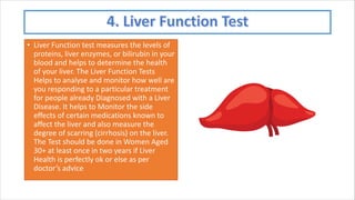 • Liver Function test measures the levels of
proteins, liver enzymes, or bilirubin in your
blood and helps to determine the health
of your liver. The Liver Function Tests
Helps to analyse and monitor how well are
you responding to a particular treatment
for people already Diagnosed with a Liver
Disease. It helps to Monitor the side
effects of certain medications known to
affect the liver and also measure the
degree of scarring (cirrhosis) on the liver.
The Test should be done in Women Aged
30+ at least once in two years if Liver
Health is perfectly ok or else as per
doctor’s advice
 