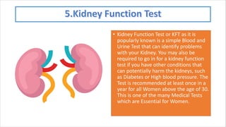 • Kidney Function Test or KFT as it is
popularly known is a simple Blood and
Urine Test that can identify problems
with your Kidney. You may also be
required to go in for a kidney function
test if you have other conditions that
can potentially harm the kidneys, such
as Diabetes or High blood pressure. The
Test is recommended at least once in a
year for all Women above the age of 30.
This is one of the many Medical Tests
which are Essential for Women.
 