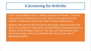 • This is one problem which is widely prevalent in Women. They are
more prone to Arthritis and as such, they need to get tested for
Vitamin D deficiency which can result in Bone related issues.
• Women who have hit 60 and above should get a Bone Density Test
done. It is a must for those with a Family History of Osteoporosis or a
History of the Previous Fracture. The Scan can help doctors know
about bone mass which can increase the risk of injury and of
declining mobility.
 