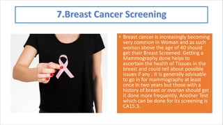 • Breast cancer is increasingly becoming
very common in Woman and as such
woman above the age of 40 should
get their Breast Screened. Getting a
Mammography done helps to
ascertain the health of Tissues in the
breast and could tell about possible
issues if any . It is generally advisable
to go in for mammography at least
once in two years but those with a
history of breast or ovarian should get
it done more frequently. Another Test
which can be done for its screening is
CA15.3.
 