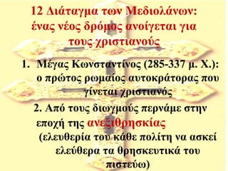 12 Διάταγμα των Μεδιολάνων:
ένας νέος δρόμος ανοίγεται για
τους χριστιανούς
1. Μέγας Κωνσταντίνος (285-337 μ. Χ.):
ο πρώτος ρωμαίος αυτοκράτορας που
γίνεται χριστιανός
2. Από τους διωγμούς περνάμε στην
εποχή της ανεξιθρησκίας
(ελευθερία του κάθε πολίτη να ασκεί
ελεύθερα τα θρησκευτικά του
πιστεύω)

 