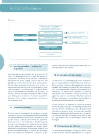 Manual de eficiencia energética para pymes
       Fabricación de productos de plástico (CNAE 22.2)




     Figura 4.



                                                      MONÓMETRO, COMONÓMERO,
                                                       CATALIZADOR, DISOLVENTE...


                                                          MATERIAS PRIMAS                  EFLUENTES GASEOSOS
                          ENERGÍA
                                                           POLIMERIZACIÓN                    AGUAS RESIDUALES
                            AGUA
                                                              ACABADOS                            RESIDUOS


                                                          PROCESAMIENTO




                                                              POLÍMERO




10

                                                                     líquidos inmiscibles y la polimerización tiene lugar en la
       1.1. Materias primas en la elaboración
                                                                     interfase entre los dos líquidos.
            de plásticos

     Las materias primas utilizadas en la producción de
                                                                       1.3. Incorporación de los aditivos
     plásticos han variado mucho a lo largo del tiempo. En
     un principio, la mayoría de los plásticos se fabricaban
     con resinas de origen vegetal, como la celulosa (del            Con frecuencia se utilizan aditivos químicos para conse-
     algodón), el furfural (de la cáscara de la avena), aceites      guir una propiedad determinada. Por ejemplo, los antioxi-
     (de semillas), derivados del almidón o el carbón. La            dantes protegen el polímero de degradaciones químicas
     caseína de la leche era uno de los materiales no vege-          causadas por el oxígeno o el ozono. De una forma pare-
     tales utilizados. En la actualidad, la mayoría de los           cida, los estabilizadores ultravioleta lo protegen de la
     plásticos se elaboran con derivados del petróleo. Las           intemperie. Los plastificantes producen un polímero
     materias primas derivadas del petróleo son baratas,             más flexible, los lubricantes reducen la fricción y los
     pero dado que las existencias mundiales de petróleo             pigmentos colorean los plásticos. Algunas sustancias
     tienen un límite, se están investigando otras fuentes           ignífugas (sustancias combustibles ininflamables) y
     de materias primas.                                             antiestáticas se utilizan también como aditivos.

                                                                     Muchos plásticos se fabrican en forma de material
                                                                     compuesto, lo que implica la adición de algún material de
       1.2. Síntesis del polímero
                                                                     refuerzo, normalmente fibras de vidrio o de carbono. Los
                                                                     materiales compuestos tienen la resistencia y la estabi-
     El primer paso en la fabricación de un plástico es la poli-     lidad de los metales, pero por lo general son más ligeros.
     merización. Los dos métodos básicos de polimerización           Las espumas plásticas, un material compuesto de plás-
     son las reacciones de condensación y las de adición, que        tico y gas, proporcionan una masa de gran tamaño, pero
     pueden llevarse a cabo de varias formas. En la polimeri-        muy ligera.
     zación en masa se polimeriza solo el monómero, por lo
     general en una fase gaseosa o líquida, si bien se realizan
     también algunas polimerizaciones en estado sólido.                1.4. Procesamiento del polímero
     Mediante la polimerización en disolución se forma una
     emulsión que seguidamente se coagula. En la polimeri-           Las técnicas empleadas para conseguir la forma final y
     zación por interfase, los monómeros se disuelven en dos         el acabado de los plásticos dependen de tres factores:
 