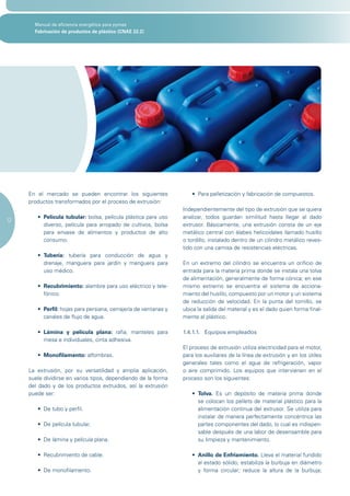Manual de eficiencia energética para pymes
       Fabricación de productos de plástico (CNAE 22.2)




     En el mercado se pueden encontrar los siguientes                 •	 Para	pelletización	y	fabricación	de	compuestos.
     productos transformados por el proceso de extrusión:
                                                                   Independientemente del tipo de extrusión que se quiera
        •	 Película tubular: bolsa, película plástica para uso     analizar, todos guardan similitud hasta llegar al dado
12
           diverso, película para arropado de cultivos, bolsa      extrusor. Básicamente, una extrusión consta de un eje
           para envase de alimentos y productos de alto            metálico central con álabes helicoidales llamado husillo
           consumo.                                                o tordillo, instalado dentro de un cilindro metálico reves-
                                                                   tido con una camisa de resistencias eléctricas.
        •	 Tubería: tubería para conducción de agua y
           drenaje, manguera para jardín y manguera para           En un extremo del cilindro se encuentra un orificio de
           uso médico.                                             entrada para la materia prima donde se instala una tolva
                                                                   de alimentación, generalmente de forma cónica; en ese
        •	 Recubrimiento: alambre para uso eléctrico y tele-       mismo extremo se encuentra el sistema de acciona-
           fónico.                                                 miento del husillo, compuesto por un motor y un sistema
                                                                   de reducción de velocidad. En la punta del tornillo, se
        •	 Perfil: hojas para persiana, cerrajería de ventanas y   ubica la salida del material y es el dado quien forma final-
           canales de flujo de agua.                               mente al plástico.

        •	 Lámina y película plana: rafia, manteles para           1.4.1.1. Equipos empleados
           mesa e individuales, cinta adhesiva.
                                                                   El proceso de extrusión utiliza electricidad para el motor,
        •	 Monofilamento: alfombras.                               para los auxiliares de la línea de extrusión y en los útiles
                                                                   generales tales como el agua de refrigeración, vapor
     La extrusión, por su versatilidad y amplia aplicación,        o aire comprimido. Los equipos que intervienen en el
     suele dividirse en varios tipos, dependiendo de la forma      proceso son los siguientes:
     del dado y de los productos extruidos, así la extrusión
     puede ser:                                                       •	 Tolva. Es un depósito de materia prima donde
                                                                         se colocan los pellets de material plástico para la
        •	 De	tubo	y	perfil.	                                            alimentación continua del extrusor. Se utiliza para
                                                                         instalar de manera perfectamente concéntrica las
        •	 De	película	tubular.	                                         partes componentes del dado, lo cual es indispen-
                                                                         sable después de una labor de desensamble para
        •	 De	lámina	y	película	plana.	                                  su limpieza y mantenimiento.

        •	 Recubrimiento	de	cable.	                                   • Anillo de Enfriamiento. Lleva el material fundido
                                                                        al estado sólido; estabiliza la burbuja en diámetro
        •	 De	monofilamento.	                                           y forma circular; reduce la altura de la burbuja;
 