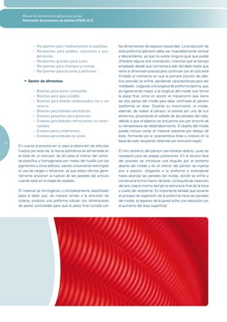 Manual de eficiencia energética para pymes
       Fabricación de productos de plástico (CNAE 22.2)




              - Recipientes para medicamentos en pastillas.        las dimensiones de espesor requeridas. La producción de
              - Recipientes para jarabes, soluciones y sus-        esta preforma (párison) debe ser invariablemente vertical
                pensiones.                                         y descendente, ya que no existe ninguna guía que pueda
              - Recipientes grandes para suero.                    ofrecerle alguna otra orientación, mientras que el tiempo
              - Recipientes para shampoo y cremas.                 empleado desde que comienza a salir del dado hasta que
              - Recipientes para lociones y perfumes.              tiene la dimensión precisa para continuar con el ciclo está
                                                                   limitado al momento en que la primera porción de plás-
        •	 Sector de alimentos                                     tico extruido se enfríe, perdiendo características para ser
                                                                   moldeado. Llegando a la longitud de preforma óptima, que
              - Botellas para aceite comestible.                   es ligeramente mayor a la longitud del molde que forma
              - Botellas para agua potable.                        la pieza final, entra en acción el mecanismo que cierra
              - Botellas para bebida carbonatadas con o sin        las dos partes del molde para dejar confinado el párison
                retorno.                                           (preforma) en éste. Durante su movimiento, el molde,
              - Botellas para bebidas alcohólicas.                 además, de rodear al párison, lo prensa por uno de sus
              - Envases pequeños para golosinas.                   extremos, provocando el sellado de las paredes del tubo,
              - Envases para bebidas refrescantes no carbo-        debido a que el plástico se encuentra aún por encima de
                natadas.                                           su temperatura de reblandecimiento. El diseño del molde
              - Envases para condimentos.                          puede incluso cortar el material sobrante por debajo de
              - Envases para bebidas en polvo.                     éste, formando así la característica línea o costura en la
                                                                   base de todo recipiente obtenido por extrusión-soplo.
14
     En cuanto al proceso en sí, para la obtención de artículos
     huecos por esta vía, la resina polimérica es alimentada en    El otro extremo del párison permanece abierto, pues es
     la tolva de un extrusor, de ahí pasa al interior del cañón,   necesario para las etapas posteriores. En la tercera fase
     se plastifica y homogeneiza por medio del husillo con los     del proceso se introduce una boquilla por el extremo
     pigmentos y otros aditivos, siendo únicamente restringido     abierto del molde y en el interior del párison se inyecta
     el uso de cargas o refuerzos, ya que estos últimos gene-      aire a presión, obligando a la preforma a extenderse
     ralmente provocan la ruptura de las paredes del artículo      hasta alcanzar las paredes del molde, donde se enfría y
     cuando está en la etapa de soplado.                           conserva la forma interior de éste. La boquilla de inyección
                                                                   del aire crea al mismo tiempo la estructura final de la boca
     El material ya homogéneo y completamente plastificado         y cuello del recipiente. Es importante señalar que durante
     pasa al dado que, de manera similar a la extrusión de         el proceso de expansión de la preforma hacia las paredes
     tubería, produce una preforma tubular con dimensiones         del molde, el espesor de la pared sufre una reducción por
     de pared controladas para que la pieza final cumpla con       el aumento del área superficial.
 