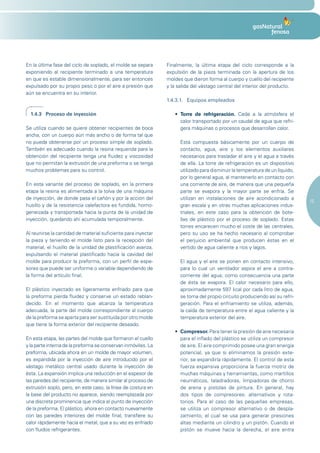 En la última fase del ciclo de soplado, el molde se separa     Finalmente, la última etapa del ciclo corresponde a la
exponiendo al recipiente terminado a una temperatura           expulsión de la pieza terminada con la apertura de los
en que es estable dimensionalmente, para ser entonces          moldes que dieron forma al cuerpo y cuello del recipiente
expulsado por su propio peso o por el aire a presión que       y la salida del vástago central del interior del producto.
aún se encuentra en su interior.
                                                               1.4.3.1. Equipos empleados

  1.4.3 Proceso de inyección                                      •	 Torre de refrigeración. Cede a la atmósfera el
                                                                     calor transportado por un caudal de agua que refri-
Se utiliza cuando se quiere obtener recipientes de boca              gera máquinas o procesos que desarrollan calor.
ancha, con un cuerpo aún más ancho o de forma tal que
no pueda obtenerse por un proceso simple de soplado.                 Está compuesta básicamente por un cuerpo de
También es adecuado cuando la resina requerida para la               contacto, agua, aire y los elementos auxiliares
obtención del recipiente tenga una fluidez y viscosidad              necesarios para trasladar el aire y el agua a través
que no permitan la extrusión de una preforma o se tenga              de ella. La torre de refrigeración es un dispositivo
muchos problemas para su control.                                    utilizado para disminuir la temperatura de un líquido,
                                                                     por lo general agua, al mantenerlo en contacto con
En esta variante del proceso de soplado, en la primera               una corriente de aire, de manera que una pequeña
etapa la resina es alimentada a la tolva de una máquina              parte se evapora y la mayor parte se enfría. Se
de inyección, de donde pasa el cañón y por la acción del             utilizan en instalaciones de aire acondicionado a
                                                                                                                              15
husillo y de la resistencia calefactora es fundida, homo-            gran escala y en otras muchas aplicaciones indus-
geneizada y transportada hacia la punta de la unidad de              triales, en este caso para la obtención de bote-
inyección, quedando ahí acumulada temporalmente.                     llas de plástico por el proceso de soplado. Estas
                                                                     torres encarecen mucho el coste de las centrales,
Al reunirse la cantidad de material suficiente para inyectar         pero su uso se ha hecho necesario al comprobar
la pieza y teniendo el molde listo para la recepción del             el perjuicio ambiental que producen éstas en el
material, el husillo de la unidad de plastificación avanza,          vertido de agua caliente a ríos y lagos.
expulsando el material plastificado hacia la cavidad del
molde para producir la preforma, con un perfil de espe-              El agua y el aire se ponen en contacto intensivo,
sores que puede ser uniforme o variable dependiendo de               para lo cual un ventilador aspira el aire a contra-
la forma del artículo final.                                         corriente del agua; como consecuencia una parte
                                                                     de ésta se evapora. El calor necesario para ello,
El plástico inyectado es ligeramente enfriado para que               aproximadamente 597 kcal por cada litro de agua,
la preforma pierda fluidez y conserve un estado reblan-              se toma del propio circuito produciendo así su refri-
decido. En el momento que alcanza la temperatura                     geración. Para el enfriamiento se utiliza, además,
adecuada, la parte del molde correspondiente al cuerpo               la caída de temperatura entre el agua caliente y la
de la preforma se aparta para ser sustituida por otro molde          temperatura exterior del aire.
que tiene la forma exterior del recipiente deseado.
                                                                  •	 Compresor. Para tener la presión de aire necesaria
En esta etapa, las partes del molde que formaron el cuello           para el inflado del plástico se utiliza un compresor
y la parte interna de la preforma se conservan inmóviles. La         de aire. El aire comprimido posee una gran energía
preforma, ubicada ahora en un molde de mayor volumen,                potencial, ya que si eliminamos la presión exte-
es expandida por la inyección de aire introducido por el             rior, se expandiría rápidamente. El control de esta
vástago metálico central usado durante la inyección de               fuerza expansiva proporciona la fuerza motriz de
ésta. La expansión implica una reducción en el espesor de            muchas máquinas y herramientas, como martillos
las paredes del recipiente, de manera similar al proceso de          neumáticos, taladradoras, limpiadoras de chorro
extrusión soplo, pero, en este caso, la línea de costura en          de arena y pistolas de pintura. En general, hay
la base del producto no aparece, siendo reemplazada por              dos tipos de compresores: alternativos y rota-
una discreta prominencia que indica el punto de inyección            torios. Para el caso de las pequeñas empresas,
de la preforma. El plástico, ahora en contacto nuevamente            se utiliza un compresor alternativo o de despla-
con las paredes interiores del molde final, transfiere su            zamiento, el cual se usa para generar presiones
calor rápidamente hacia el metal, que a su vez es enfriado           altas mediante un cilindro y un pistón. Cuando el
con fluidos refrigerantes.                                           pistón se mueve hacia la derecha, el aire entra
 