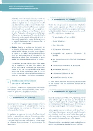 Manual de eficiencia energética para pymes
       Fabricación de productos de plástico (CNAE 22.2)




           al cilindro por la válvula de admisión; cuando se
                                                                       2.2. Procesamiento por soplado
           mueve hacia la izquierda, el aire se comprime y
           pasa a un depósito por un conducto muy fino. El
           aire, al comprimirlo, también se calienta. Las molé-     Dentro de este proceso de tratamiento del plástico
           culas de aire chocan con más frecuencia unas con         existen varios aspectos que influyen en el consumo
           otras si están más apretadas y la energía produ-         energético de éste, identificarlas proporcionará la opor-
           cida por estas colisiones se manifiesta en forma         tunidad de reducir el consumo y aumentar los benefi-
           de calor. Para evitar este calentamiento hay que         cios. Tales aspectos son los siguientes:
           enfriar el aire con agua o aire frío antes de llevarlo
           al depósito. La producción de aire comprimido a              •	 Temperatura	del	polímero	fundido.
           alta presión sigue varias etapas de compresión;
           en cada cilindro se va comprimiendo más el aire y            •	 Control	del	párison.
           se enfría entre etapa y etapa.
                                                                        •	 Cierre	del	molde.
         •	 Molino. Durante el proceso de fabricación de
            las botellas se generan ciertos excedentes que              •	 Refrigeración	del	producto.
            quedan unidos a éstas, conocidas como rebabas,
            las cuales son cortadas y depositadas en un bulto           •	 Desbarbado	 del	 producto.	 Eliminación	 de	
            junto con las botellas que no cumplen con los                  rebabas.
            requisitos de calidad. Todo este plástico es repro-
16
            cesado para volver a usarse mediante un molino.             •	 Aire	comprimido	como	soporte	del	soplado	y	del	
                                                                           párison.
           Este aparato recibe el plástico por la parte supe-
           rior, va cayendo poco a poco hasta llegar a su               •	 Tiempo	de	funcionamiento	de	la	máquina.
           centro, y consta de un espacio de aproximada-
           mente 10 dm3 con una pieza giratoria de acero                •	 Refrigeración	del	producto.
           aleado que al girar rápidamente hace la función
           cuchilla, cortando el plástico en pequeños pedazos           •	 Compresores	y	sistema	de	aire.
           listos para ser usados y procesados nuevamente.
                                                                        •	 Sistema	de	suministro	de	aire.

            Ineficiencias energéticas en
     2      procesos y sistemas
                                                                    En estas etapas destaca el alto consumo de electricidad
                                                                    en los equipos y los requerimientos térmicos en las
                                                                    operaciones.
     Se examinan a continuación algunas de las ineficiencias
     manifestadas en los procesos descritos, como equipa-
     miento de aplicación susceptible de mejorar.                      2.3. Procesamiento por inyección


         2.1. Procesamiento por extrusión                           El uso de energía en el moldeo por inyección se puede ver
                                                                    como si tuviera lugar en dos fases: una demanda alta de
                                                                    energía en un corto espacio de tiempo entre que el polímero
     Los componentes principales responsables del consumo           se inyecta y se expulsan las piezas, y una demanda baja en
     de energía en el proceso de extrusión son los motores,         un tiempo más prolongado mientras se enfría la pieza.
     los calentadores, los sistemas de refrigeración y los
     sistemas de iluminación.                                        La energía se requiere, no solo para fundir el polímero y
                                                                    volverlo a enfriar, sino para generar la presión necesaria
     En cualquier proceso de extrusión, la eficiencia del           para introducir el polímero en el molde. La energía se
     husillo es esencial para obtener la máxima produc-             utiliza, además, para abrir, cerrar y mantener el molde
     ción, así como para mantener un buen producto. La              bajo presión mientras se forma y enfría la pieza.
     mayor parte de la energía usada durante este proceso
     se relaciona directamente con el funcionamiento de             El siguiente gráfico muestra la participación de los diferentes
     la extrusora.                                                  aportes energéticos en el procesamiento por inyección.
 