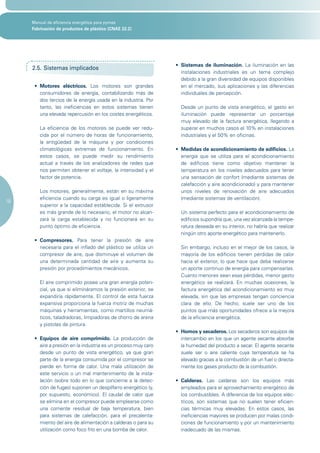 Manual de eficiencia energética para pymes
     Fabricación de productos de plástico (CNAE 22.2)




                                                                 •	 Sistemas de iluminación. La iluminación en las
     2.5. Sistemas implicados
                                                                    instalaciones industriales es un tema complejo
                                                                    debido a la gran diversidad de equipos disponibles
      •	 Motores eléctricos. Los motores son grandes                en el mercado, sus aplicaciones y las diferencias
         consumidores de energía, contabilizando más de             individuales de percepción.
         dos tercios de la energía usada en la industria. Por
         tanto, las ineficiencias en estos sistemas tienen         Desde un punto de vista energético, el gasto en
         una elevada repercusión en los costes energéticos.        iluminación puede representar un porcentaje
                                                                   muy elevado de la factura energética, llegando a
        La eficiencia de los motores se puede ver redu-            superar en muchos casos el 10% en instalaciones
        cida por el número de horas de funcionamiento,             industriales y el 50% en oficinas.
        la antigüedad de la máquina y por condiciones
        climatológicas extremas de funcionamiento. En            •	 Medidas de acondicionamiento de edificios. La
        estos casos, se puede medir su rendimiento                  energía que se utiliza para el acondicionamiento
        actual a través de los analizadores de redes que            de edificios tiene como objetivo mantener la
        nos permiten obtener el voltaje, la intensidad y el         temperatura en los niveles adecuados para tener
        factor de potencia.                                         una sensación de confort (mediante sistemas de
                                                                    calefacción y aire acondicionado) y para mantener
        Los motores, generalmente, están en su máxima               unos niveles de renovación de aire adecuados
        eficiencia cuando su carga es igual o ligeramente           (mediante sistemas de ventilación).
18
        superior a la capacidad establecida. Si el extrusor
        es más grande de lo necesario, el motor no alcan-          Un sistema perfecto para el acondicionamiento de
        zará la carga establecida y no funcionará en su            edificios supondría que, una vez alcanzada la tempe-
        punto óptimo de eficiencia.                                ratura deseada en su interior, no habría que realizar
                                                                   ningún otro aporte energético para mantenerlo.
      •	 Compresores. Para tener la presión de aire
         necesaria para el inflado del plástico se utiliza un      Sin embargo, incluso en el mejor de los casos, la
         compresor de aire, que disminuye el volumen de            mayoría de los edificios tienen pérdidas de calor
         una determinada cantidad de aire y aumenta su             hacia el exterior, lo que hace que deba realizarse
         presión por procedimientos mecánicos.                     un aporte continuo de energía para compensarlas.
                                                                   Cuanto menores sean esas pérdidas, menor gasto
        El aire comprimido posee una gran energía poten-           energético se realizará. En muchas ocasiones, la
        cial, ya que si elimináramos la presión exterior, se       factura energética del acondicionamiento es muy
        expandiría rápidamente. El control de esta fuerza          elevada, sin que las empresas tengan conciencia
        expansiva proporciona la fuerza motriz de muchas           clara de ello. De hecho, suele ser uno de los
        máquinas y herramientas, como martillos neumá-             puntos que más oportunidades ofrece a la mejora
        ticos, taladradoras, limpiadoras de chorro de arena        de la eficiencia energética.
        y pistolas de pintura.
                                                                 • Hornos y secaderos. Los secaderos son equipos de
      •	 Equipos de aire comprimido. La producción de              intercambio en los que un agente secante absorbe
         aire a presión en la industria es un proceso muy caro     la humedad del producto a secar. El agente secante
         desde un punto de vista energético, ya que gran           suele ser o aire caliente cuya temperatura se ha
         parte de la energía consumida por el compresor se         elevado gracias a la combustión de un fuel o directa-
         pierde en forma de calor. Una mala utilización de         mente los gases producto de la combustión.
         este servicio o un mal mantenimiento de la insta-
         lación (sobre todo en lo que concierne a la detec-      •	 Calderas. Las calderas son los equipos más
         ción de fugas) suponen un despilfarro energético (y,       empleados para el aprovechamiento energético de
         por supuesto, económico). El caudal de calor que           los combustibles. A diferencia de los equipos eléc-
         se elimina en el compresor puede emplearse como            tricos, son sistemas que no suelen tener eficien-
         una corriente residual de baja temperatura, bien           cias térmicas muy elevadas. En estos casos, las
         para sistemas de calefacción, para el precalenta-          ineficiencias mayores se producen por malas condi-
         miento del aire de alimentación a calderas o para su       ciones de funcionamiento y por un mantenimiento
         utilización como foco frío en una bomba de calor.          inadecuado de las mismas.
 