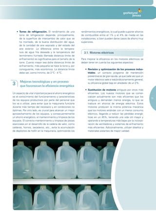 •	 Torres de refrigeración. El rendimiento de una        rendimientos energéticos, lo cual puede suponer ahorros
       torre de refrigeración depende, principalmente,       de combustible entre el 1% y el 4% de media en las
       de la superficie de intercambio de calor que se       instalaciones, si bien pueden darse casos de ahorro muy
       ha montado, de la buena distribución del agua,        superiores.
       de la cantidad de aire aspirado y del estado del
       aire exterior. La diferencia entre la tempera-
       tura de agua fría deseada y la temperatura del          3.1. Motores eléctricos
       termómetro húmedo (llamada distancia límite de
       enfriamiento) es significativa para el tamaño de la   Para mejorar la eficiencia en los motores eléctricos se
       torre. Cuanto mayor sea dicha distancia límite de     deben tener en cuenta los siguientes aspectos:
       enfriamiento, más pequeña se hace la torre y, por
       consiguiente, más económica. La distancia límite         •	 Revisión y optimización de los procesos indus-
       debe ser, como mínimo, de 3 ºC - 4 ºC.                      triales: un correcto programa de mantención
                                                                   preventiva es de gran ayuda, ya que cada vez que un
                                                                   motor eléctrico sale a reacondicionamiento general,
       Mejoras tecnológicas y en proceso
3      que favorezcan la eficiencia energética
                                                                   su eficiencia global baja en alrededor de un 2%.

                                                                •	 Sustitución de motores antiguos por otros más
Un aspecto de vital importancia para el ahorro energético          eficientes. Los nuevos motores que se comer-
es el conocimiento del funcionamiento y características            cializan actualmente son más eficientes que los
                                                                                                                         19
de los equipos productivos por parte del personal que              antiguos y demandan menos energía, lo que se
los va a utilizar, para evitar que la maquinaria funcione          traduce en ahorros de energía eléctrica. Estos
durante más tiempo del necesario y en condiciones no               motores producen la misma potencia mecánica
óptimas. Por otro lado, es crucial para alcanzar un mejor          que los motores estándar con un menor consumo
aprovechamiento de los equipos, y consecuentemente                 eléctrico, llegando a reducir las pérdidas energé-
un ahorro energético, el mantenimiento y limpieza de los           ticas en un 45%, teniendo una vida útil mayor y
equipos. El correcto mantenimiento y limpieza de piezas            operando a temperaturas más bajas por la incorpo-
esenciales en el desarrollo de la cadena de valor, como            ración de ventiladores y sistemas de enfriamiento
calderas, hornos, secaderos, etc., evita la acumulación            más eficientes. Adicionalmente, utilizan diseños y
de depósitos de hollín en la maquinaria, optimizando los           materiales aislantes de mayor calidad.
 
