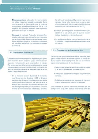Manual de eficiencia energética para pymes
       Fabricación de productos de plástico (CNAE 22.2)




        •	 Dimensionamiento adecuado: Es recomendable                   Por último, la tecnología LED presenta importantes
           no utilizar maquinaria sobredimensionada. Como               ventajas frente a las dos anteriores, como son:
           norma general se recomienda que la potencia                  ahorros de energía eléctrica y en mantenimiento y
           nominal esté sobredimensionada del 5% al 15%                 reposición, así como en emisiones de CO2.
           respecto a la potencia necesaria para el proceso
           productivo en la que se emplea.                           •	 Siempre	 que	 sea	 posible	 es	 conveniente	 la	 utili-
                                                                        zación de la luz natural, para lo que se pueden
        •	 Arranque de motores. Para evitar las sobreinten-             colocar claraboyas en las instalaciones.
           sidades eléctricas y los sobreesfuerzos mecánicos
           se han desarrollado dispositivos de arranque suave.       •	 Es	posible	además	de	mejorar	la	utilización	de	la	
           Estos permiten ajustar en incrementos pequeños               iluminación a través de detectores de presencia de
           los esfuerzos mecánicos y la corriente utilizada en          luz natural.
           el arranque.

                                                                    3.3. Compresores y sistemas de aire
       3.2. Sistemas de iluminación

                                                                  Se estima que aproximadamente el 60% del coste ener-
     Una adecuada iluminación es muy importante para garan-       gético para el proceso de estirado-soplado se puede atri-
     tizar el confort de las personas y está relacionada con      buir al sistema de aire comprimido. Un uso eficiente de
20
     aspectos motivacionales y de seguridad en el trabajo.        estos sistemas depende de tres factores:
     Por tanto, además del ahorro energético que se pueda
     conseguir es importante no olvidar que la iluminación del       •	 Seleccionar	el	tipo	y	el	tamaño	correctos	del	compresor	
     entorno de trabajo debe ser el adecuado para las activi-           o de la bomba para igualar los niveles de uso.
     dades a las que se dedican.
                                                                     •	 Trabajar	a	la	presión	adecuada	para	una	producción	
        •	 En	 el	 mercado	 existen	 diversidad	 de	 lámparas;	         correcta.
           incandescentes, de descarga y LED o lámparas
           de diodo. Las lámparas incandescentes son las de          •	 Establecer	procedimientos	rigurosos	de	manteni-
           menor rendimiento debido a que gran parte de la              miento para reducir al mínimo los escapes.
           energía que consumen se convierte en calor. Las
           de descarga requieren para su correcto funciona-       Los sistemas de control avanzados permiten que los
           miento la incorporación de cebadores y balastos.       compresores se pueden localizar en diversas zonas del
 