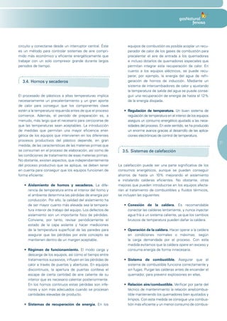 circuito y conectarse desde un interruptor central. Éste          equipos de combustión es posible acoplar un recu-
es un método para controlar sistemas de aire compri-              perador de calor de los gases de combustión para
mido más económico y eficiente energéticamente que                precalentar el aire de entrada a los quemadores
trabajar con un solo compresor grande durante largos              e incluso dotarlos de quemadores especiales que
periodos de tiempo.                                               permitan integrar esta recuperación de calor. En
                                                                  cuanto a los equipos eléctricos, se puede recu-
                                                                  perar, por ejemplo, la energía del agua de refri-
  3.4. Hornos y secaderos                                         geración de hornos de inducción. Mediante un
                                                                  sistema de intercambiadores de calor y ajustando
                                                                  la temperatura de salida del agua se puede conse-
El procesado de plásticos a altas temperaturas implica            guir una recuperación de energía de hasta el 12%
necesariamente un precalentamiento y un gran aporte               de la energía disipada.
de calor para conseguir que los componentes clave
estén a la temperatura requerida antes de que el proceso        •	 Regulación de temperatura. Un buen sistema de
comience. Además, el periodo de preparación es, a                  regulación de temperatura en el interior de los equipos
menudo, más largo que el necesario para cerciorarse de             asegura un consumo energético ajustado a las nece-
que las temperaturas sean aceptables. La introducción              sidades del proceso. En este sentido, se ha producido
de medidas que permitan una mayor eficiencia ener-                 un enorme avance gracias al desarrollo de las aplica-
gética de los equipos que intervienen en los diferentes            ciones electrónicas de control de temperatura.
procesos productivos del plástico depende, en gran
                                                                                                                             21
medida, de las características de las materias primas que
se consuman en el proceso de elaboración, así como de          3.5. Sistemas de calefacción
las condiciones de tratamiento de esas materias primas.
No obstante, existen aspectos, que independientemente
del proceso productivo que se aplique, se deben tener        La calefacción puede ser una parte significativa de los
en cuenta para conseguir que los equipos funcionen de        consumos energéticos, aunque se pueden conseguir
forma eficiente:                                             ahorros de hasta un 10% mejorando el aislamiento
                                                             e instalando calderas eficientes. No obstante, otras
   •	 Aislamiento de hornos y secaderos. La dife-            mejoras que pueden introducirse en los equipos afecta-
      rencia de temperatura entre el interior del horno y    rían al tratamiento de combustibles y fluidos térmicos,
      el ambiente determina las pérdidas de energía por      se incluyen las siguientes:
      conducción. Por ello, la calidad del aislamiento ha
      de ser mayor cuanto más elevada sea la tempera-           •	 Conexión de la caldera. Es recomendable
      tura interior de trabajo del equipo. Los defectos de         conectar las calderas lentamente, y nunca inyectar
      aislamiento son un importante foco de pérdidas.              agua fría a un sistema caliente, ya que los cambios
      Conviene, por tanto, revisar periódicamente el               bruscos de temperatura pueden dañar la caldera.
      estado de la capa aislante y hacer mediciones
      de la temperatura superficial de las paredes para         •	 Operación de la caldera. Hacer operar a la caldera
      asegurar que las pérdidas por este concepto se               en condiciones normales o máximas, según
      mantienen dentro de un margen aceptable.                     la carga demandada por el proceso. Con esta
                                                                   medida evitamos que la caldera opere en exceso y
   •	 Régimen de funcionamiento. El modo carga y                   consuma energía de forma innecesaria.
      descarga de los equipos, así como el tiempo entre
      tratamientos sucesivos, influyen en las pérdidas de       •	 Sistema de combustible. Asegurar que el
      calor a través de puertas y aberturas. En equipos            sistema de combustible funciona correctamente y
      discontinuos, la apertura de puertas conlleva el             sin fugas. Purgar las calderas antes de encender el
      escape de cierta cantidad de aire caliente de su             quemador, para prevenir explosiones en ellas.
      interior que es necesario calentar posteriormente.
      En los hornos continuos estas pérdidas son infe-          •	 Relación aire/combustible. Verificar por parte del
      riores y son más adecuados cuando se procesan                técnico de mantenimiento la relación aire/combus-
      cantidades elevadas de producto.                             tible manteniendo los quemadores bien ajustados y
                                                                   limpios. Con esta medida se consigue una combus-
   • Sistemas de recuperación de energía. En los                   tión más eficiente y un menor consumo de combus-
 