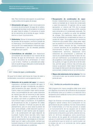 Manual de eficiencia energética para pymes
       Fabricación de productos de plástico (CNAE 22.2)




          tible. Para monitorizar este aspecto se puede llevar       •	 Recuperación de condensados de vapor:
          a cabo análisis de los gases de escape.                       Existen instalaciones en que se evacúa sin apro-
                                                                        vechar la totalidad de la mezcla de condensado
        •	 Alimentación del agua. Cuidar extremadamente                 y vapor de expansión. En general, sólo se suele
           el sistema de alimentación de agua de la caldera,            aprovechar un máximo del 75% de la energía
           encargado de bombear la alimentada en el sistema             contenida en el vapor, mientras el 25% restante
           de vapor hasta la caldera. Si renovamos el aceite            está contenido en el condensado evacuado. Por
           de los elementos de la bomba de agua, manten-                consiguiente, el objetivo es evitar las pérdidas
           dremos un buen funcionamiento.                               de energía. Otro parámetro básico para mini-
                                                                        mizar las pérdidas por condensados es reducir su
        •	 Aislamiento. Revisar la temperatura superficial de           caudal de origen: los purgadores son elementos
           las paredes de los equipos y verificar el estado de          mecánicos que pueden fallar y dejar pasar vapor
           su aislamiento. Una temperatura superficial supe-            que se pierde en el circuito de condensados. Un
           rior a los 35 ºC es inadecuada por motivos de segu-          correcto diseño, elección de tipo, inventariado
           ridad (quemaduras) y por las elevadas pérdidas               y revisión periódica de los purgadores ayudará
           energéticas que supone.                                      enormemente a reducir el consumo de vapor
                                                                        notablemente; asimismo, dispositivos como
        •	 Controladores de velocidad. Usar dispositivos                estaciones de comprobación y colectores de
           controladores de velocidad en los motores de las             retorno de condensados facilitan la labor de revi-
           bombas de agua de alimentación. Esto permite                 sión y/o modificación. La consideración de la red
22
           variar la frecuencia de la alimentación al motor             de purgadores como equipos de instrumentación
           y, por lo tanto, modificar su velocidad para adap-           de la planta, en lugar de parte de la red de tube-
           tarla al caudal de agua adecuado a la demanda del            rías, permite aplicar criterios más estrictos para
           proceso al que abastece.                                     evaluar su operación. Cabe indicar también que la
                                                                        tecnología de fabricación de estos dispositivos ha
                                                                        evolucionado notablemente en los últimos años.
      3.5.1 Líneas de vapor y condensados
                                                                     •	 Mejora del aislamiento de las tuberías: Permite
     De igual forma deben optimizarse las líneas de vapor y             minimizar el calor que se pierde durante el trans-
     condensados, teniendo en cuenta aspectos como:                     porte de calor.

        •	 Reducción de la presión del vapor: Un aspecto
           importante a controlar es la presión del vapor. A        3.5.2 Análisis de combustión de equipos
           cada presión de vapor corresponde una determi-
           nada temperatura de vapor saturado o húmedo.           Todo programa de mejora energética debe tener entre
           Cuanto mayor es la presión mayor será la tempe-        sus objetivos el aumento de la eficiencia de los equipos
           ratura. Los cambiadores de calor suelen diseñarse      de combustión tanto en lo relativo a la reducción de la
           de manera que sólo se transmite el calor latente       temperatura de la salida de humos como a la reducción
           del vapor. Para calcular la superficie de caldeo       del exceso de aire.
           es preciso que exista un gradiente de tempera-
           turas entre el vapor y el producto. Si el gradiente    Según las diversas normativas legales existentes, es
           de temperaturas es alto, la superficie de caldeo       obligatorio realizar análisis de la combustión en los
           puede ser reducida. A menudo se parte de este          generadores de calor (calderas, hornos). Estos análisis
           planteamiento, pero en otros casos la presión de       son fundamentales a la hora de conocer el estado
           vapor viene prefijada, y toda reducción supone un      y el funcionamiento de los equipos con el objeto
           gasto. También el calor latente (calor de evapora-     de encontrar acciones que permitan optimizar los
           ción o de condensación) del vapor depende de           sistemas de combustión y, por tanto, obtener ahorros,
           la presión. Cuanto menor sea ésta, tanto mayor         tanto en términos energéticos como económicos.
           será el calor. Por tanto, si se utiliza vapor a baja   Los análisis de los gases de combustión permiten
           presión se aprovecha más energía en el intercam-       calcular el rendimiento energético de la com bustión.
           biador que con vapor a alta presión, siempre que       Los parámetros que se tienen en cuenta suelen ser
           la presión alcance un nivel mínimo para asegurar el    el exceso de aire y el contenido de ciertos gases
           retorno del condensado sin problemas.                  (O2, CO2 y CO).
 