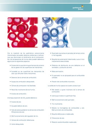 Con la medición de los parámetros anteriormente                 •	 Quemador	que	actúa	en	periodos	de	tiempo	cortos	
mencionados se pueden detectar problemas o ineficien-              o mal regulado.
cias que disminuyan el rendimiento de la combustión.
                                                                                                                              23
Así, las temperaturas de humos altas pueden deberse a           •	 Boquilla	de	pulverización	deteriorada,	sucia	o	inco-
alguno de los siguientes aspectos:                                 rrectamente seleccionada.

   •	 Exceso	de	tiro	que	disminuya	el	tiempo	de	contacto	       •	 Defectos	 de	 distribución	 de	 aire	 (defectos	 en	 el	
      de los gases con las superficies de intercambio.             ventilador y conductos de aire).

   •	 Suciedad	 en	 las	 superficies	 de	 intercambio	 de	      •	 Mala	atomización.
      calor que dificulten dicho intercambio.
                                                                •	 El	quemador	no	es	apropiado	para	el	combustible	
   •	 Deterioro	de	la	cámara	de	combustión.                        utilizado.

   •	 Equipo	de	combustión	desajustado.                         •	 Presión	del	combustible	incorrecta.

   •	 Cámara	de	combustión	mal	diseñada.                     La salida de humos opacos se suelen producir por:

   •	 Recorrido	insuficiente	de	los	humos.                      •	 Mal	 diseño	 o	 ajuste	 incorrecto	 de	 la	 cámara	 de	
                                                                   combustión.
   •	 Exceso	de	combustión.
                                                                •	 Llama	que	incide	en	superficies	frías.
Una baja proporción de CO2 puede deberse a:
                                                                •	 Mal	funcionamiento	del	quemador.
   •	 Exceso	de	aire.
                                                                •	 Tiro	insuficiente.
   •	 Acusado	defecto	de	aire.
                                                                •	 Mezcla	 no	 homogénea	 de	 combustible	 y	 aire.	
   •	 Falta	de	estanqueidad	en	la	cámara	de	combustión	            Mal suministro de combustible.
      (filtraciones de aire).
                                                                •	 Boquilla	defectuosa	o	inadecuada.
   •	 Mal	funcionamiento	del	regulador	de	tiro.
                                                                •	 Filtraciones	de	aire.
   •	 Cámara	de	combustión	defectuosa.
                                                                •	 Relación	aire/combustible	inadecuada.
   •	 Llama	desajustada.
 