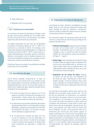 Manual de eficiencia energética para pymes
       Fabricación de productos de plástico (CNAE 22.2)




        •	 Hogar	defectuoso.
                                                                            3.7. Aislamiento de redes de distribución
        •	 Regulador	de	tiro	mal	ajustado.
                                                                          Las tuberías de vapor, válvulas y cambiadores de calor
                                                                          deben tener el más correcto aislamiento posible para
       3.5.3 Sustitución de combustibles                                  evitar pérdidas de calor por radiación y convección,
                                                                          máxime cuando el aislamiento figura entre los métodos
     La sustitución de productos petrolíferos (fuelóleo, coke)            más eficaces de ahorro energético.
     por gas natural supone, además de una notable reduc-
     ción de emisiones de CO2 y contaminantes, una mejora                 Es conveniente seguir las siguientes pautas de mante-
     significativa del rendimiento de combustión.                         nimiento y revisión de los elementos que configuran los
                                                                          sistemas de distribución:
     Los gases producidos por este tipo de combustibles
     no pueden enfriarse por debajo de 175 ºC - 200 ºC, en                   •	 Tuberías calorifugadas. Asegurar que las pérdidas
     función de su contenido en azufre. Sin embargo, en la                      de calor de las tuberías sean lo más pequeñas
     combustión del gas natural puede bajarse sin riesgo esta                   posibles, comprobando que se encuentren calo-
     temperatura hasta los 120 ºC -130 ºC, lo que supone un                     rifugadas y que su aislamiento está en perfecto
     mayor aprovechamiento del poder calorífico contenido.                      estado. Con esto podemos reducir las pérdidas a
     Además, combustibles como el fuelóleo requieren una                        0,5 kg/m2h - 1 kg/m2h.
     importante cantidad de energía para su trasvase y preca-
24
     lentamiento hasta las condiciones de utilización.                       •	 Evitar fugas. Evitar pérdidas de energía por fugas
                                                                                de vapor. Todas las fugas de vapor se repararán tan
     Finalmente hay que considerar la posibilidad de emplear                    pronto como sea posible para no mantener una
     la biomasa como combustible.                                               fuga de vapor hasta que la instalación pare. Una
                                                                                fuga puede suponer pérdidas de calor, por lo que
                                                                                se encarece el coste energético.
       3.6. Uso eficiente del agua
                                                                             •	 Inspección de las líneas de vapor. Realizar,
                                                                                al menos una vez por año, una inspección de
     Como hemos señalado anteriormente, el agua se                              las líneas de vapor, identificando el daño físico,
     presenta como una materia prima muy utilizada a la par                     grietas; bandas y cintas de sujeción rotas; juntas
     que imprescindible en el proceso de fabricación de toda                    rotas o dañadas, y/o cubiertas dañadas. Con esta
     variedad de plásticos. Por ello, es conveniente realizar un                medida mantenemos un adecuado rendimiento de
     análisis de la calidad del agua. Algunos procedimientos                    la caldera.
     empleados son los siguientes:
                                                                          Un aislamiento de espesor óptimo para disminuir las
        •	 El	 control	 de	 agua	 bruta	 se	 realiza	 con	 el	 fin	 de	   pérdidas por las paredes reduce éstas al 2% - 3% de
           adecuar el proceso de tratamiento del agua a sus               las que se producirían sin aislamiento. La instalación
           características. Cuanta mayor sea la calidad del               de aislamiento de espesor óptimo es una buena prác-
           agua, menores serán los costes de tratamiento.                 tica energética y la amortización se realiza en plazos
                                                                          muy cortos, del orden de semanas. Cuanto mayor sea
        •	 Si	observamos	que	los	datos	obtenidos	del	análisis	            el espesor del aislamiento, mayor será su coste, pero
           de agua de alimentación no corresponden a valores              disminuirá el valor de las pérdidas. Hay que buscar, por
           adecuados, puede que sea necesaria la corrección               tanto, aquel espesor que haga mínimo el coste total
           del tratamiento de agua a fin de evitar incrusta-              de la instalación, ya que un aumento del coste en el
           ciones calcáreas y purgas excesivas.                           aislamiento por encima del valor óptimo puede no
                                                                          quedar justificado por la disminución de pérdidas que
        •	 Si	 los	 parámetros	 medidos	 del	 agua	 del	 inte-            se pueden conseguir se pueden aislar y tapar depósitos
           rior de los equipos no son los adecuados, es                   abiertos para disminuir las pérdidas de calor a través de
           necesario actuar sobre el tratamiento del agua                 la superficie libre de líquidos calientes, cubriéndolas con
           o sobre el sistema de purgas de la caldera para                tapas o, si no es posible, disponiendo bolas flotantes
           evitar problemas de seguridad y calidad del                    de polipropileno (se reducen las pérdidas hasta en
           vapor.                                                         un 80%).
 