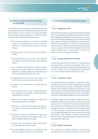 3.8. Reducción del consumo de energía                           3.9. Otros sistemas de ahorro de energía
       en el proceso

En cualquier proceso de extrusión, la eficiencia del husillo      3.9.1 Refrigeración libre
es esencial para obtener la máxima producción, así como
para mantener un buen producto. La mayor parte de la            Estos sistemas se activan cuando la temperatura ambiente
energía usada durante el proceso se relaciona directa-          cae 1 ºC por debajo de la temperatura del agua de retorno.
mente con el funcionamiento de la extrusora.                    Antes de llegar al refrigerador, el agua de retorno se desvía
                                                                automáticamente al refrigerador libre. Esto prerrefrigera el
   •	 Es	 conveniente	 optimizar	 y	 controlar	 la	 cantidad	   agua, reduce la carga en el refrigerado y la energía consu-
      de agua y la temperatura en la zona de alimen-            mida por los compresores. Cuanto más cae la tempera-
      tación de la extrusora para obtener la máxima             tura ambiente por debajo de la temperatura del agua de
      eficacia.                                                 retorno, mayor es el efecto de la refrigeración libre. Estos
                                                                sistemas suelen tener un retorno de la inversión muy
   •	 Asegurarse	que	el	husillo	está	convenientemente	          rápida y el ahorro de energía es elevado.
      aislado.

   •	 Dimensionamiento	 y	 control	 del	 motor	 eléctrico	        3.9.2 Camisas aislantes en el husillo
      para ajustar el esfuerzo de torsión requerido por el
                                                                                                                                25
      husillo.                                                  Las camisas aislantes en el husillo son un método econó-
                                                                mico para reducir el consumo de energía y disminuir el
   •	 En	la	calefacción	de	boquilla	se	pueden	conseguir	        coste de los elementos de calefacción aproximadamente
      ahorros de energía fijando la temperatura de la           un 50%. Trabajan como el revestimiento termoaislante
      boquilla, lo más baja posible, pero asegurando que        de un termo de agua caliente, reflejando el calor.
      el flujo de material fundido es uniforme.

   •	 Comprobación	 que	 la	 presión	 esté	 fijada	 en	 el	       3.9.3 ‘Conformal cooling’
      mínimo en el suministro de aire comprimido.
                                                                En el procesamiento por inyección, el calor del material
   •	 Utilización	 del	 “enfriado	 libre”	 siempre	 que	 sea	   fundido debe ser eliminado de la cavidad del molde para
      posible.                                                  que la pieza solidifique y pueda ser expulsada. El tiempo
                                                                necesario para moldear una pieza viene definido por la velo-
   •	 El	 dimensionamiento	 de	 los	 motores	 de	 ventila-      cidad de apertura y cierre del molde. Generalmente, la parte
      ción, bobinado y otros deben ser adecuados a la           más larga del ciclo es la fase de enfriamiento y es donde el
      capacidad de la extrusora.                                conformal cooling puede establecer mejoras importantes.

   •	 Mantener	 una	 buena	 ventilación	 en	 la	 parte	 alta	   El método tradicional para refrigerar moldes consiste en
      para la refrigeración del ventilador.                     establecer canales interiores en el molde y hacer circular
                                                                agua por ellos. El conformal cooling es la capacidad de
   •	 Optimizar	 el	 sistema	 de	 circulación	 de	 agua	 en	    crear canales en el molde que sigan los contornos de la
      los rodillos en el proceso de calentamiento-enfria-       cavidad de la pieza. El objetivo es enfriar la pieza rápida
      miento.                                                   y uniformemente, y la reducción del tiempo de enfria-
                                                                miento obtenida respecto al método convencional puede
   •	 Se	 debe	 controlar	 la	 temperatura	 de	 agua	 para	     ser del 20% - 50%. Además, una reducción del tiempo
      enfriamiento del perfil para asegurar que no se           de ciclo y de los niveles de residuos da lugar a una reduc-
      está enfriando más de lo necesario.                       ción significativa del coste.

   •	 Siempre	 que	 sea	 posible	 se	 deben	 desconectar	
      los calentadores y los ventiladores.                        3.9.4 Motores hidráulicos

   •	 Es	 recomendable	 el	 uso	 de	 los	 ventiladores	 para	   Las máquinas de inyección hidráulicas utilizan menos
      eliminar el agua en lugar de aire comprimido.             energía para el funcionamiento básico de la máquina que
 