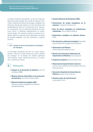 Manual de eficiencia energética para pymes
       Fabricación de productos de plástico (CNAE 22.2)




     la máquina hidráulica equivalente, ya que las máquinas      •	 Instituto Nacional de Estadística (INE).
     eléctricas utilizan energía sólo cuando se requiere movi-
     miento. Además de ahorros de energía, consiguen una         •	 Disminución de costes energéticos en la
     eficiencia más alta del sistema y lo más importante, alta      empresa. Fundación Confemental.
     repetibilidad de todos los movimientos de la máquina.
     En comparación con las máquinas hidráulicas, las eléc-      •	 Guía de ahorro energético en instalaciones
     tricas tienen la delantera especialmente en aplica-            industriales. Comunidad de Madrid.
     ciones rápidas. Por ejemplo, cuando se requiere de un
     disparo rápido de inyección para la fabricación de piezas   •	 Diagnóstico energético en plásticos Gamoz.
     de paredes delgadas, con alta resistencia y aspecto            Pesic.
     atractivo.
                                                                 •	 Plan de ahorro y eficiencia energético. Sociedad
                                                                    para el Desarrollo Energético de Andalucía.
       3.9.5 Curado de tintas ultravioleta en atmósfera
             de nitrógeno                                        •	 Observatorio del Plástico
                                                                    (www.observatorioplastico.com).
     La tecnología ultravioleta permite una mayor produc-
     tividad y elimina la contaminación por ozono, además        •	 Revista de la Asociación Valenciana de
     de conseguir en el aspecto de calidad superficies              Empresarios de Plásticos (www.avep.es).
     más brillantes, mayor resistencia química y a la abra-
26
     sión, y obertura sin olores.                                •	 Programa enerpyme (www.enerpyme.es).

                                                                 •	 Observatorio Industrial Sector Químico:
     4        Bibliografía                                          (www.mityc.es/Observatorios/Observatorios/
                                                                    SectorQuimico).
         •	 Energía en el procesado de plásticos. Informe
            euRecipe (2006).                                     •	 Asociación Española de Industriales de
                                                                    Plásticos (Anaip) (www.anaip.es).
         •	 Mejores técnicas disponibles en la producción
            de polímeros. Comisión Europea (2007).               •	 Artículos varios de web del sector
                                                                    (www.plast21.com).
         •	 Manual de eficiencia energética 2007.
            Eficiencia y ahorro energético en la Industria.
            Gas Natural Fenosa.
 