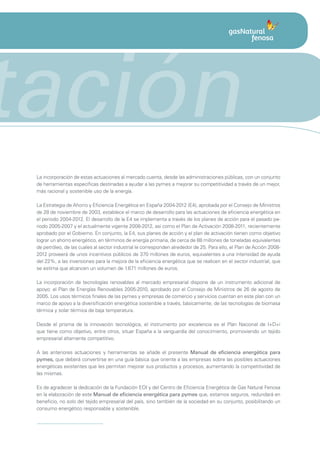 tación
 La incorporación de estas actuaciones al mercado cuenta, desde las administraciones públicas, con un conjunto
 de herramientas específicas destinadas a ayudar a las pymes a mejorar su competitividad a través de un mejor,
 más racional y sostenible uso de la energía.

 La Estrategia de Ahorro y Eficiencia Energética en España 2004-2012 (E4), aprobada por el Consejo de Ministros
 de 28 de noviembre de 2003, establece el marco de desarrollo para las actuaciones de eficiencia energética en
 el periodo 2004-2012. El desarrollo de la E4 se implementa a través de los planes de acción para el pasado pe-
 riodo 2005-2007 y el actualmente vigente 2008-2012, así como el Plan de Activación 2008-2011, recientemente
 aprobado por el Gobierno. En conjunto, la E4, sus planes de acción y el plan de activación tienen como objetivo
 lograr un ahorro energético, en términos de energía primaria, de cerca de 88 millones de toneladas equivalentes
 de petróleo, de las cuales al sector industrial le corresponden alrededor de 25. Para ello, el Plan de Acción 2008-
 2012 proveerá de unos incentivos públicos de 370 millones de euros, equivalentes a una intensidad de ayuda
 del 22%, a las inversiones para la mejora de la eficiencia energética que se realicen en el sector industrial, que
 se estima que alcancen un volumen de 1.671 millones de euros.

 La incorporación de tecnologías renovables al mercado empresarial dispone de un instrumento adicional de
 apoyo: el Plan de Energías Renovables 2005-2010, aprobado por el Consejo de Ministros de 26 de agosto de
 2005. Los usos térmicos finales de las pymes y empresas de comercio y servicios cuentan en este plan con un
 marco de apoyo a la diversificación energética sostenible a través, básicamente, de las tecnologías de biomasa
 térmica y solar térmica de baja temperatura.

 Desde el prisma de la innovación tecnológica, el instrumento por excelencia es el Plan Nacional de I+D+i
 que tiene como objetivo, entre otros, situar España a la vanguardia del conocimiento, promoviendo un tejido
 empresarial altamente competitivo.

 A las anteriores actuaciones y herramientas se añade el presente Manual de eficiencia energética para
 pymes, que deberá convertirse en una guía básica que oriente a las empresas sobre las posibles actuaciones
 energéticas existentes que les permitan mejorar sus productos y procesos, aumentando la competitividad de
 las mismas.

 Es de agradecer la dedicación de la Fundación EOI y del Centro de Eficiencia Energética de Gas Natural Fenosa
 en la elaboración de este Manual de eficiencia energética para pymes que, estamos seguros, redundará en
 beneficio, no solo del tejido empresarial del país, sino también de la sociedad en su conjunto, posibilitando un
 consumo energético responsable y sostenible.
 
