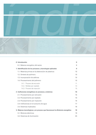 índic
Manual de eficiencia energética para pymes
Contexto energético general e introducción a la situación sectorial




            0. Introducción                                                                6
               0.1. Balance energético del sector                                          8

            1. Identificación de los procesos y tecnologías aplicadas                      9
               1.1. Materias primas en la elaboración de plásticos                         10
               1.2. Síntesis de polímero                                                   10
               1.3. Incorporación de aditivos                                              10
               1.4. Procesamiento del polímero                                             10
                     1.4.1. Proceso de extrusión                                           11
                     1.4.2. Moldeo por soplado                                             13
                     1.4.3. Proceso de inyección                                           15

            2. Ineficencias energéticas en procesos y sistemas                             16
               2.1. Procesamiento por extrusión                                            16
               2.2. Procesamiento por soplado                                              16
               2.3. Procesamiento por inyección                                            16
               2.4. Ineficiencias en el consumo de agua                                    17
               2.5. Sistemas implicados                                                    18

            3. Mejoras tecnológicas y en proceso que favorezcan la eficiencia energética   19
               3.1. Motores eléctricos                                                     19
               3.2. Sistemas de iluminación                                                20
 