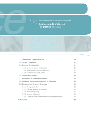 ce                 12                Manual de eficiencia energética para pymes

                                     Fabricación de productos
                                      de plástico (CNAE 22.2)




   3.3. Compresores y sistemas de aire                                            20
   3.4. Hornos y secaderos                                                        21
   3.5. Sistemas de calefacción                                                   21
        3.5.1. Líneas de vapor y condensados                                      22
        3.5.2. Análisis de combustión de equipos                                  22
        3.5.3. Sustitución de combustibles                                        24
   3.6. Uso eficiente del agua                                                    24
   3.7. Aislamiento de redes de distribución                                      24
   3.8. Reducción del consumo de energía en el proceso                            25
   3.9. Otros sistemas de ahorro de energía                                       25
        3.9.1. Refrigeración libre                                                25
        3.9.2. Camisas aislantes en el husillo                                    25
        3.9.3. `Conformal cooling´                                                25
        3.9.4. Motores hidráulicos                                                25
        3.9.4. Curado de tintas ultravioleta en atmósfera de nitrógeno            26

 4. Bibliografía                                                                  26
 